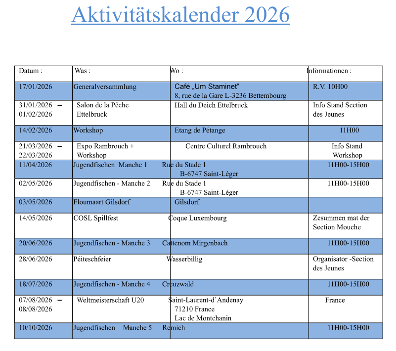 Aktivitätskalender 2026 Datum : Was : Wo : Informationen : 17/01/2026 Generalversammlung 8, rue de la Gare L-3236 Bettembourg R.V. 10H00 31/01/2026 01/02/2026 Salon de la Pêche Ettelbruck Hall du Deich Ettelbruck Info Stand Section des Jeunes 14/02/2026 Workshop Etang de Pétange 11H00 21/03/2026 22/03/2026 Expo Rambrouch + Workshop Centre Culturel Rambrouch Info Stand Workshop 11/04/2026 Jugendfischen  Manche 1 Rue du Stade 1 B-6747 Saint-Léger 11H00-15H00 02/05/2026 Jugendfischen - Manche 2 Rue du Stade 1 B-6747 Saint-Léger 11H00-15H00 03/05/2026 Floumaart Gilsdorf Gilsdorf 14/05/2026 COSL Spillfest Coque Luxembourg Zesummen mat der Section Mouche 20/06/2026 Jugendfischen - Manche 3 Cattenom Mirgenbach 11H00-15H00 28/06/2026 Péiteschfeier Wasserbillig Organisator -Section des Jeunes 18/07/2026 Jugendfischen - Manche 4 Creuzwald 11H00-15H00 07/08/2026 08/08/2026 Weltmeisterschaft U20 Saint-Laurent-d`Andenay 71210 France  Lac de Montchanin France 10/10/2026 Jugendfischen  Manche 5 Remich 11H00-15H00